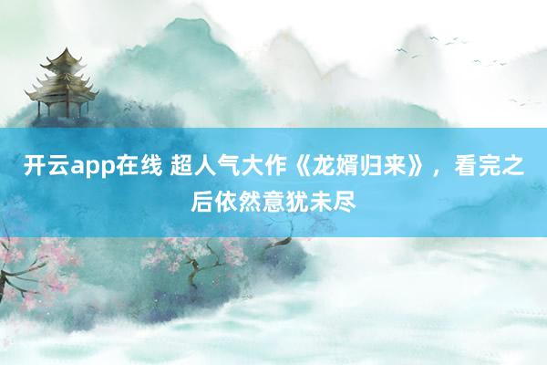 开云app在线 超人气大作《龙婿归来》，看完之后依然意犹未尽