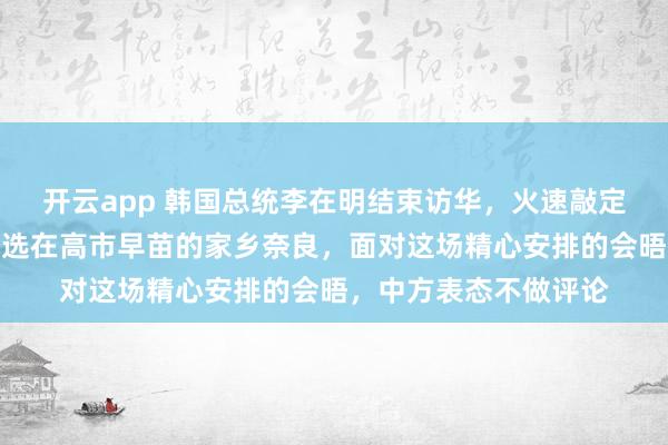 开云app 韩国总统李在明结束访华，火速敲定访日行程，地点为何选在高市早苗的家乡奈良，面对这场精心安排的会晤，中方表态不做评论