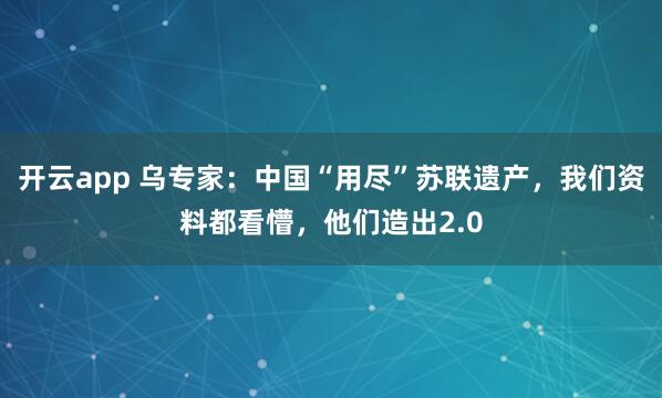 开云app 乌专家：中国“用尽”苏联遗产，我们资料都看懵，他们造出2.0