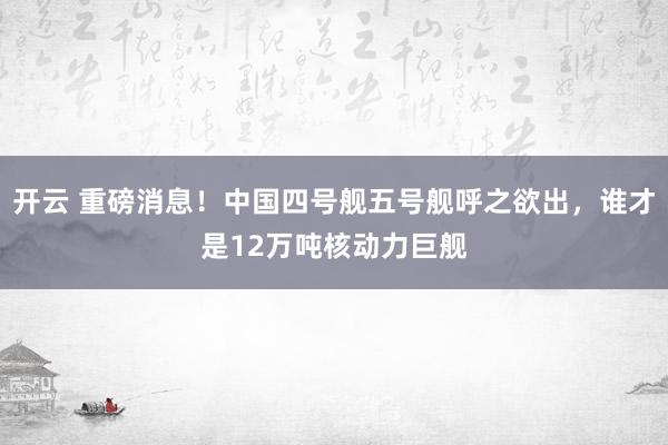 开云 重磅消息!中国四号舰五号舰呼之欲出,谁才是12万吨核动力巨舰