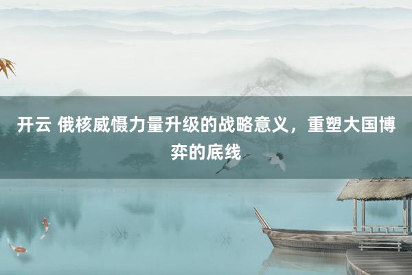 开云 俄核威慑力量升级的战略意义,重塑大国博弈的底线