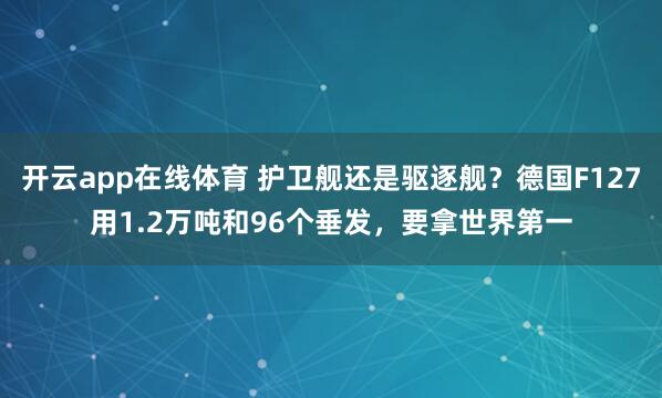 开云app在线体育 护卫舰还是驱逐舰？德国F127用1.2万吨和96个垂发，要拿世界第一