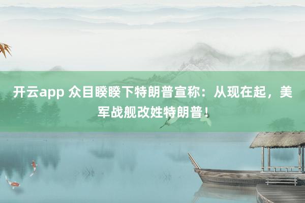开云app 众目睽睽下特朗普宣称：从现在起，美军战舰改姓特朗普！
