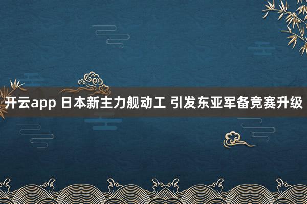 开云app 日本新主力舰动工 引发东亚军备竞赛升级
