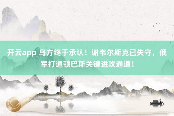开云app 乌方终于承认!谢韦尔斯克已失守,俄军打通顿巴斯关键进攻通道!