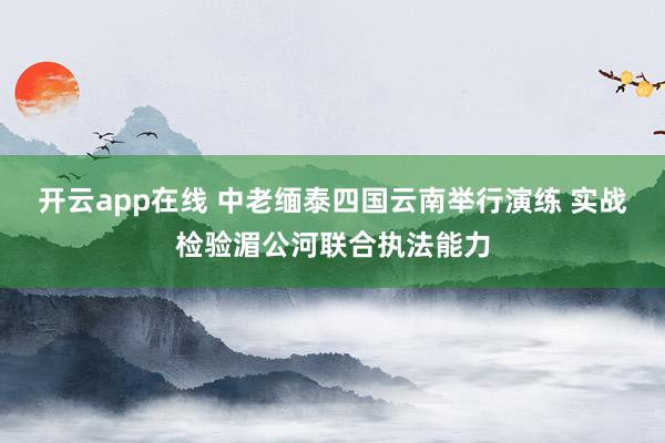 开云app在线 中老缅泰四国云南举行演练 实战检验湄公河联合执法能力