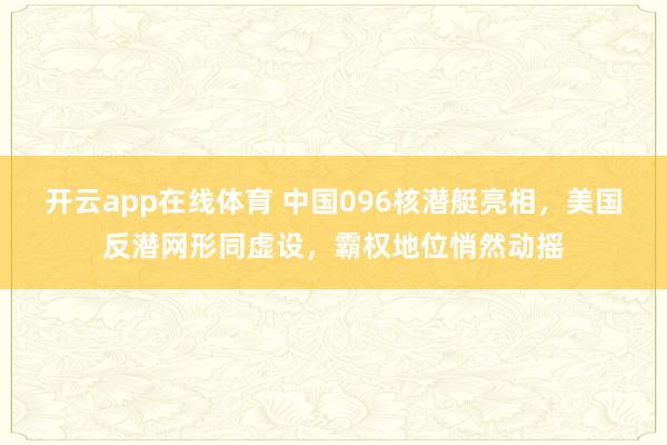 开云app在线体育 中国096核潜艇亮相，美国反潜网形同虚设，霸权地位悄然动摇