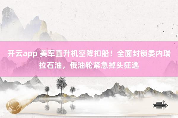 开云app 美军直升机空降扣船！全面封锁委内瑞拉石油，俄油轮紧急掉头狂逃