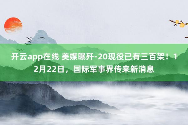 开云app在线 美媒曝歼-20现役已有三百架!12月22日,国际军事界传来新消息