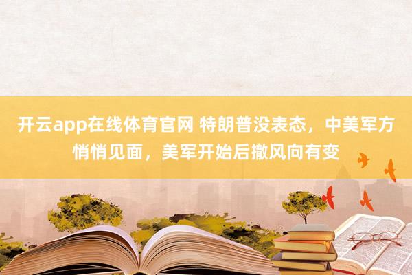 开云app在线体育官网 特朗普没表态，中美军方悄悄见面，美军开始后撤风向有变