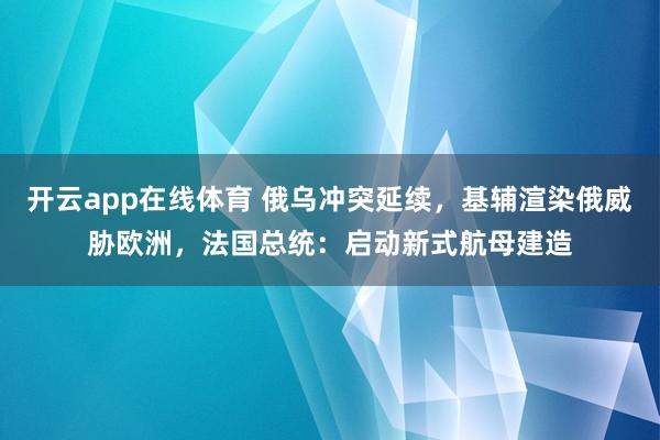 开云app在线体育 俄乌冲突延续，基辅渲染俄威胁欧洲，法国总统：启动新式航母建造