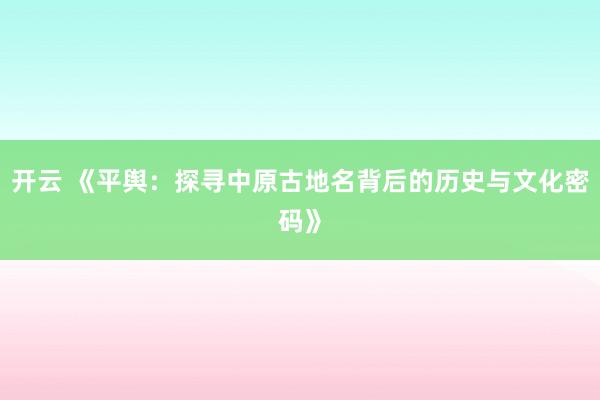 开云 《平舆：探寻中原古地名背后的历史与文化密码》