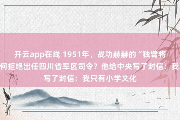 开云app在线 1951年，战功赫赫的“独臂将军”贺炳炎为何拒绝出任四川省军区司令？他给中央写了封信：我只有小学文化