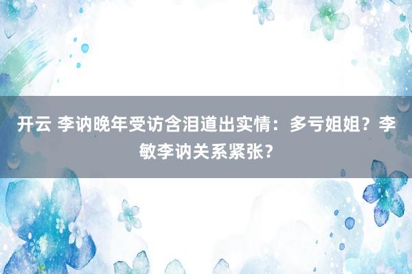 开云 李讷晚年受访含泪道出实情：多亏姐姐？李敏李讷关系紧张？