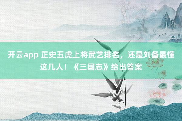 开云app 正史五虎上将武艺排名，还是刘备最懂这几人！《三国志》给出答案