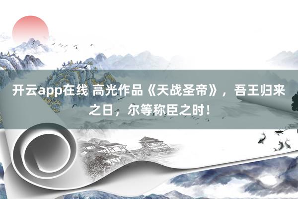 开云app在线 高光作品《天战圣帝》，吾王归来之日，尔等称臣之时！