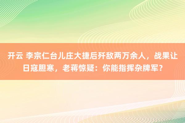开云 李宗仁台儿庄大捷后歼敌两万余人，战果让日寇胆寒，老蒋惊疑：你能指挥杂牌军？