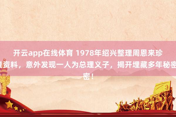 开云app在线体育 1978年绍兴整理周恩来珍贵资料，意外发现一人为总理义子，揭开埋藏多年秘密！