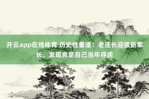 开云app在线体育 历史性重逢！老连长迎接新军长，发现竟是自己当年俘虏