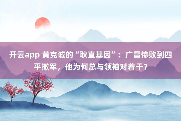 开云app 黄克诚的“耿直基因”：广昌惨败到四平撤军，他为何总与领袖对着干？