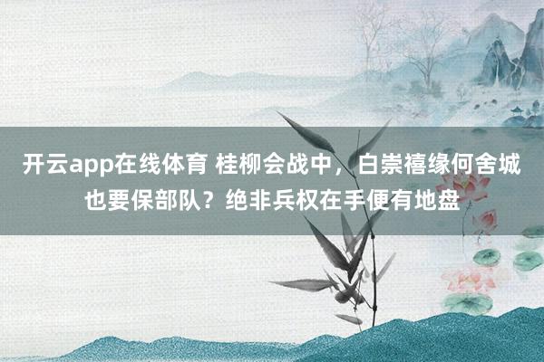 开云app在线体育 桂柳会战中，白崇禧缘何舍城也要保部队？绝非兵权在手便有地盘