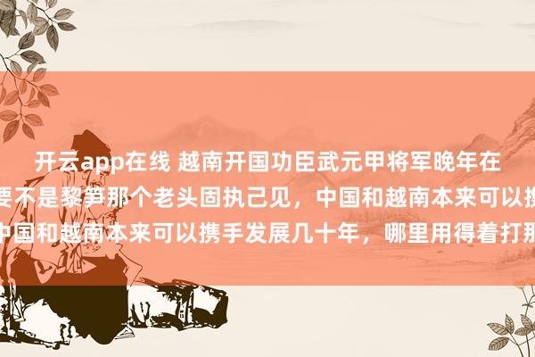 开云app在线 越南开国功臣武元甲将军晚年在口述史料中坦言：当时要不是黎笋那个老头固执己见，中国和越南本来可以携手发展几十年，哪里用得着打那一仗