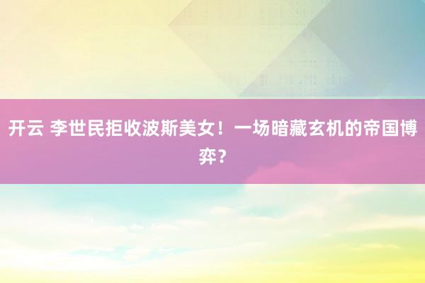 开云 李世民拒收波斯美女！一场暗藏玄机的帝国博弈？