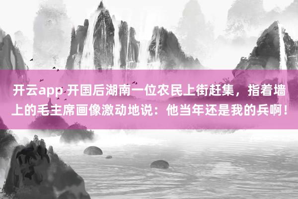 开云app 开国后湖南一位农民上街赶集，指着墙上的毛主席画像激动地说：他当年还是我的兵啊！