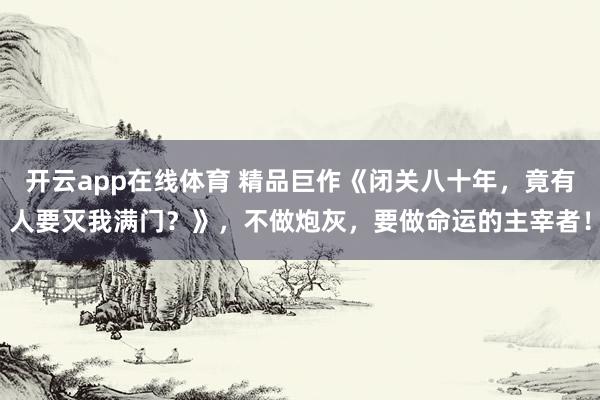 开云app在线体育 精品巨作《闭关八十年，竟有人要灭我满门？》，不做炮灰，要做命运的主宰者！