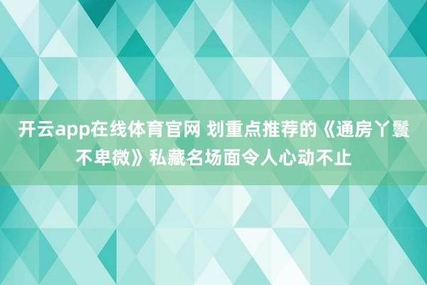 开云app在线体育官网 划重点推荐的《通房丫鬟不卑微》私藏名场面令人心动不止