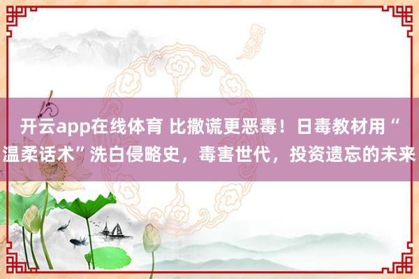 开云app在线体育 比撒谎更恶毒！日毒教材用“温柔话术”洗白侵略史，毒害世代，投资遗忘的未来