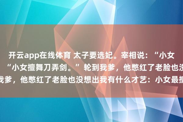 开云app在线体育 太子要选妃。宰相说：“小女擅琴棋书画。” 贤王说：“小女擅舞刀弄剑。” 轮到我爹，他憋红了老脸也没想出我有什么才艺：小女最擅败家