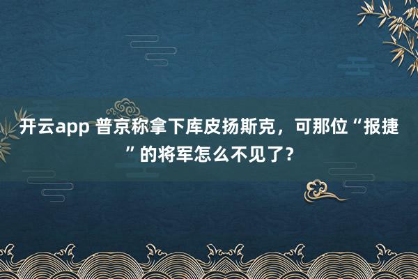 开云app 普京称拿下库皮扬斯克，可那位“报捷”的将军怎么不见了？