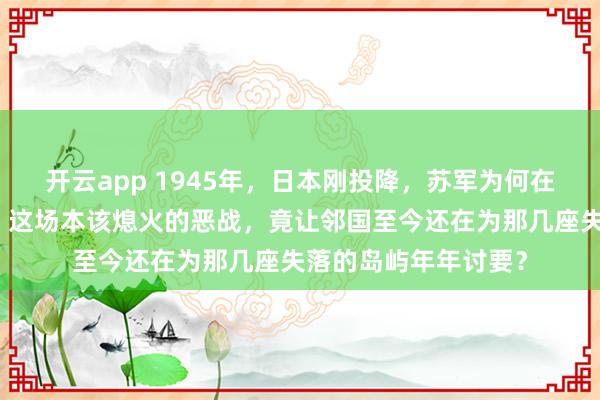 开云app 1945年,日本刚投降,苏军为何在浓雾中强登占守岛,这场本该熄火的恶战,竟让邻国至今还在为那几座失落的岛屿年年讨要?