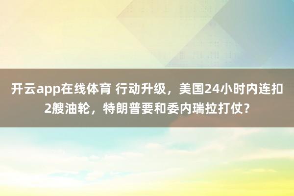 开云app在线体育 行动升级，美国24小时内连扣2艘油轮，特朗普要和委内瑞拉打仗？