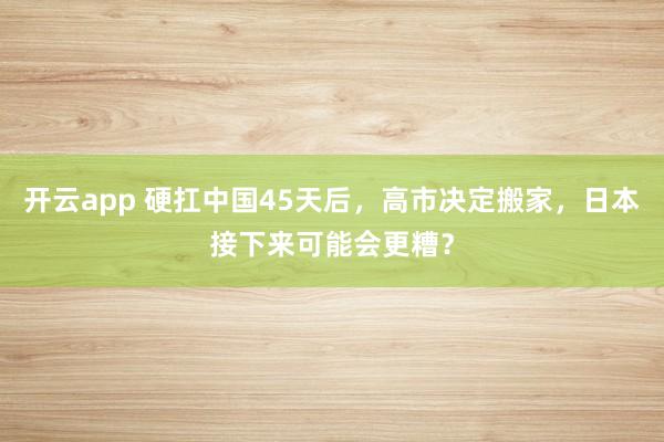 开云app 硬扛中国45天后，高市决定搬家，日本接下来可能会更糟？
