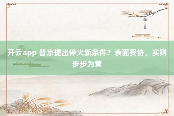 开云app 普京提出停火新条件？表面妥协，实则步步为营
