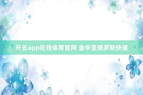 开云app在线体育官网 金华至俄罗斯快递