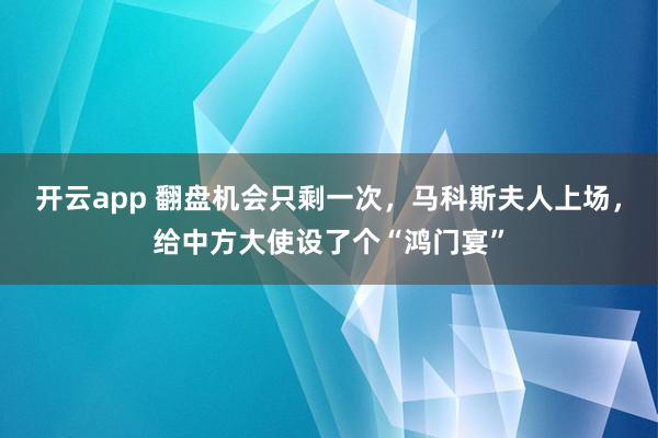开云app 翻盘机会只剩一次，马科斯夫人上场，给中方大使设了个“鸿门宴”