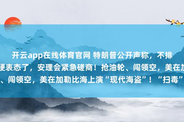 开云app在线体育官网 特朗普公开声称，不排除开战的可能，中俄强硬表态了，安理会紧急磋商！抢油轮、闯领空，美在加勒比海上演“现代海盗”！“扫毒”战争真相