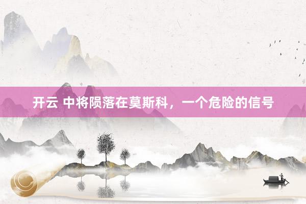 开云 中将陨落在莫斯科，一个危险的信号