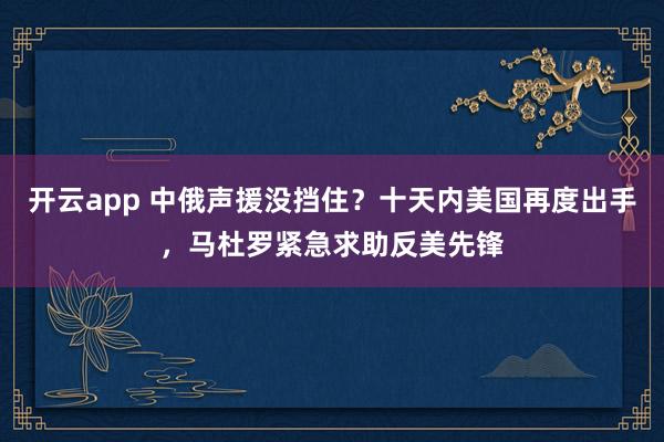 开云app 中俄声援没挡住？十天内美国再度出手，马杜罗紧急求助反美先锋