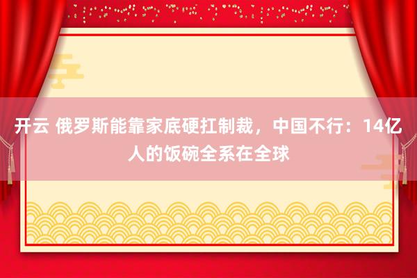 开云 俄罗斯能靠家底硬扛制裁，中国不行：14亿人的饭碗全系在全球