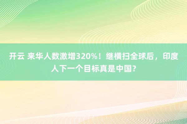 开云 来华人数激增320%！继横扫全球后，印度人下一个目标真是中国？