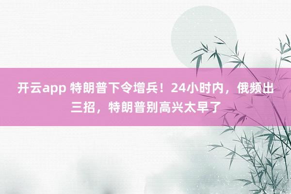 开云app 特朗普下令增兵！24小时内，俄频出三招，特朗普别高兴太早了
