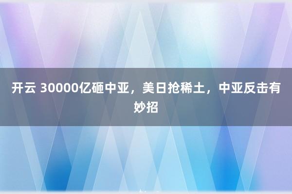 开云 30000亿砸中亚，美日抢稀土，中亚反击有妙招