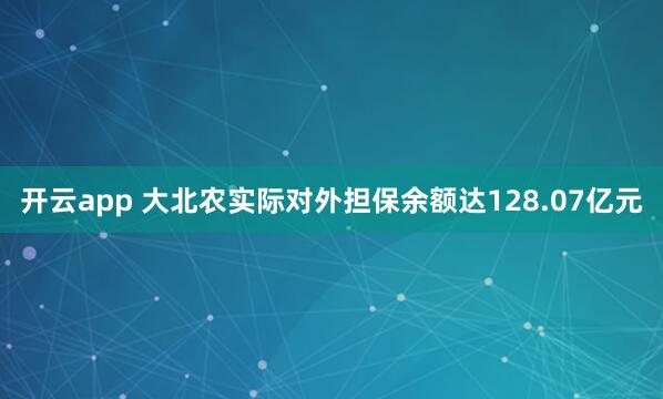 开云app 大北农实际对外担保余额达128.07亿元