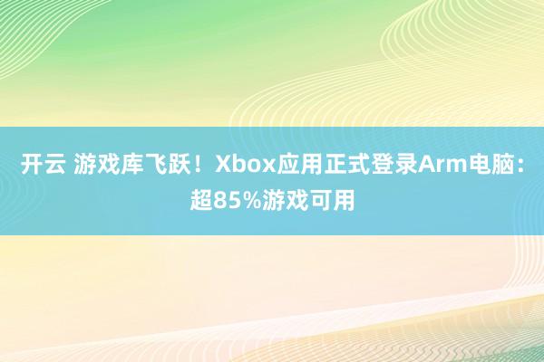 开云 游戏库飞跃!Xbox应用正式登录Arm电脑:超85%游戏可用