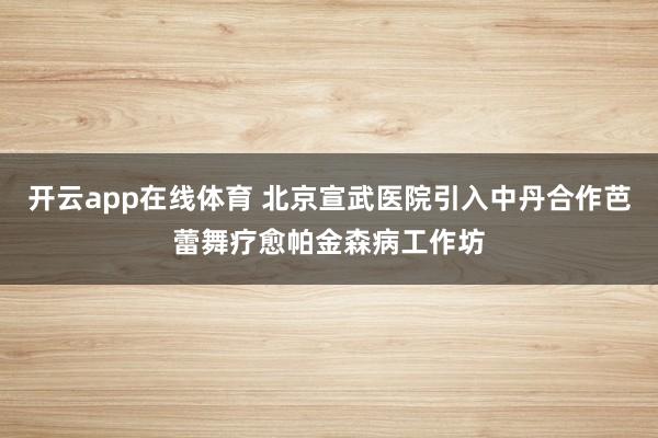 开云app在线体育 北京宣武医院引入中丹合作芭蕾舞疗愈帕金森病工作坊