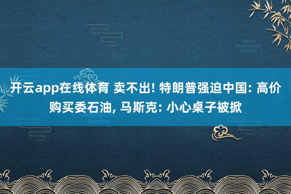 开云app在线体育 卖不出! 特朗普强迫中国: 高价购买委石油, 马斯克: 小心桌子被掀